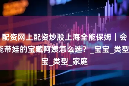 配资网上配资炒股上海全能保姆｜会烧饭能带娃的宝藏阿姨怎么选？_宝宝_类型_家庭
