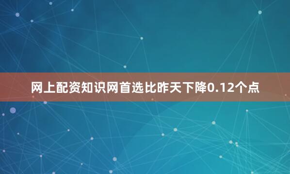 网上配资知识网首选比昨天下降0.12个点