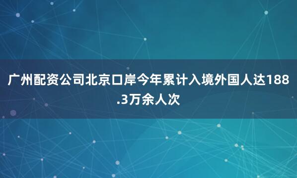 广州配资公司北京口岸今年累计入境外国人达188.3万余人次