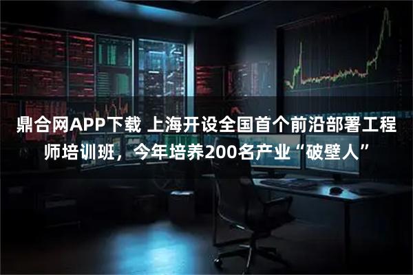 鼎合网APP下载 上海开设全国首个前沿部署工程师培训班，今年培养200名产业“破壁人”