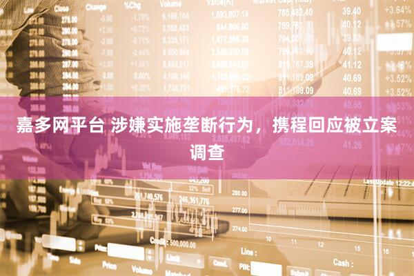 嘉多网平台 涉嫌实施垄断行为，携程回应被立案调查