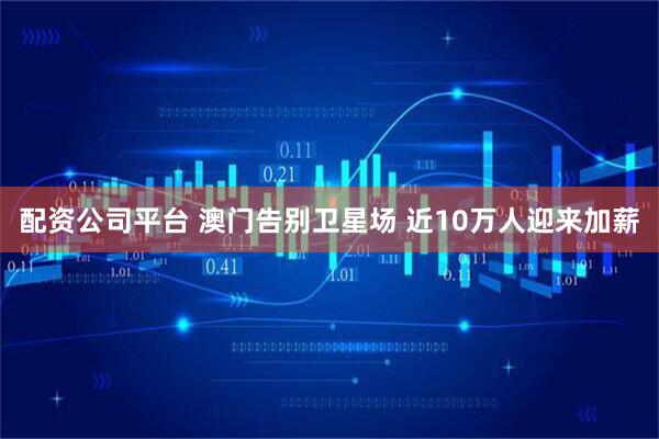 配资公司平台 澳门告别卫星场 近10万人迎来加薪