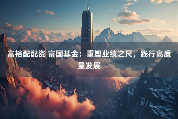 富裕配配资 富国基金：重塑业绩之尺，践行高质量发展