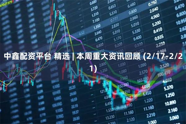 中鑫配资平台 精选 | 本周重大资讯回顾 (2/17-2/21)