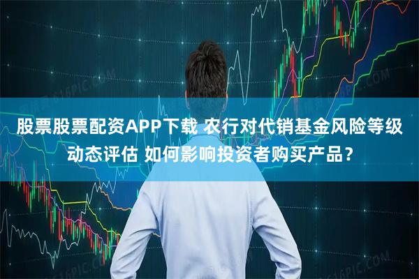 股票股票配资APP下载 农行对代销基金风险等级动态评估 如何影响投资者购买产品？