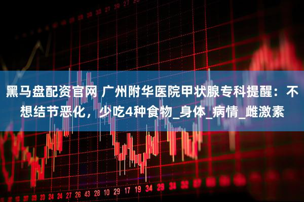 黑马盘配资官网 广州附华医院甲状腺专科提醒：不想结节恶化，少吃4种食物_身体_病情_雌激素