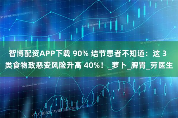 智博配资APP下载 90% 结节患者不知道：这 3 类食物致恶变风险升高 40%！_萝卜_脾胃_劳医生