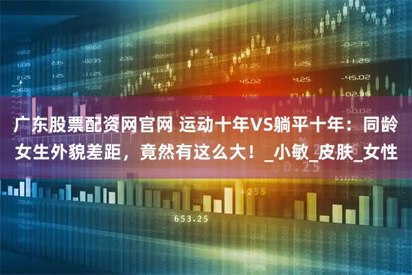 广东股票配资网官网 运动十年VS躺平十年：同龄女生外貌差距，竟然有这么大！_小敏_皮肤_女性