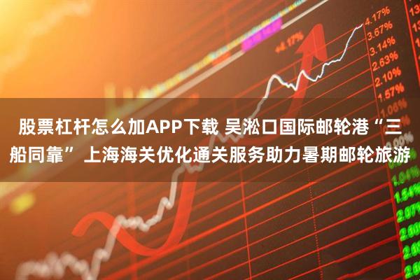 股票杠杆怎么加APP下载 吴淞口国际邮轮港“三船同靠” 上海海关优化通关服务助力暑期邮轮旅游