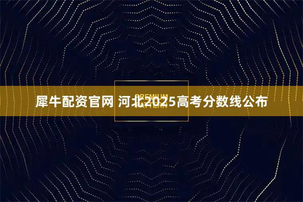 犀牛配资官网 河北2025高考分数线公布