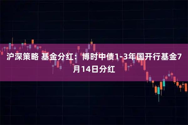 沪深策略 基金分红：博时中债1-3年国开行基金7月14日分红