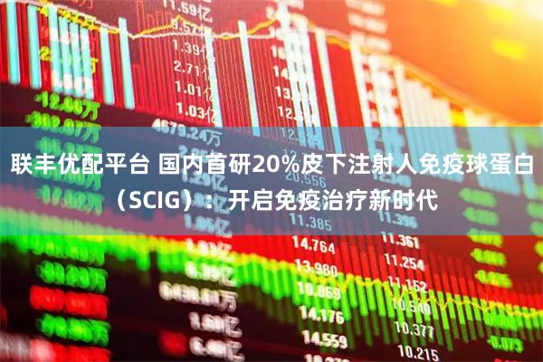 联丰优配平台 国内首研20%皮下注射人免疫球蛋白（SCIG）：开启免疫治疗新时代