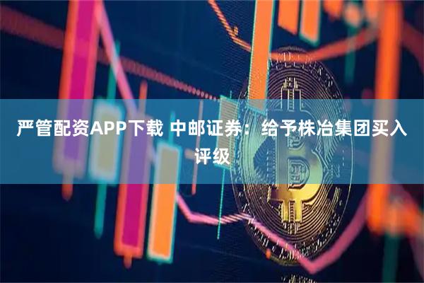 严管配资APP下载 中邮证券：给予株冶集团买入评级