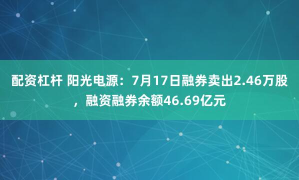 配资杠杆 阳光电源：7月17日融券卖出2.46万股，融资融券余额46.69亿元