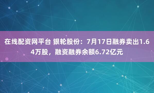 在线配资网平台 银轮股份：7月17日融券卖出1.64万股，融资融券余额6.72亿元