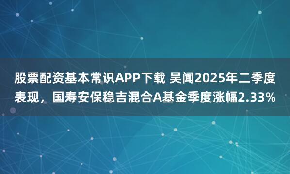 股票配资基本常识APP下载 吴闻2025年二季度表现，国寿安保稳吉混合A基金季度涨幅2.33%
