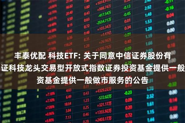 丰泰优配 科技ETF: 关于同意中信证券股份有限公司为华宝中证科技龙头交易型开放式指数证券投资基金提供一般做市服务的公告