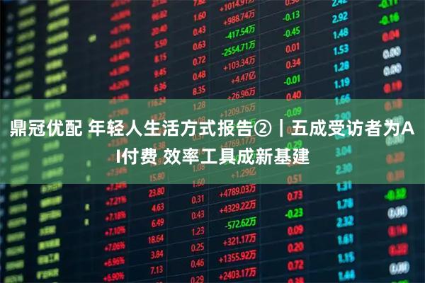 鼎冠优配 年轻人生活方式报告②｜五成受访者为AI付费 效率工具成新基建