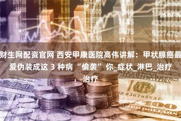 财生网配资官网 西安甲康医院高伟讲解：甲状腺癌最爱伪装成这 3 种病 “偷袭” 你_症状_淋巴_治疗