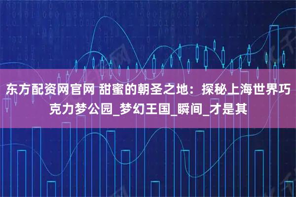 东方配资网官网 甜蜜的朝圣之地：探秘上海世界巧克力梦公园_梦幻王国_瞬间_才是其