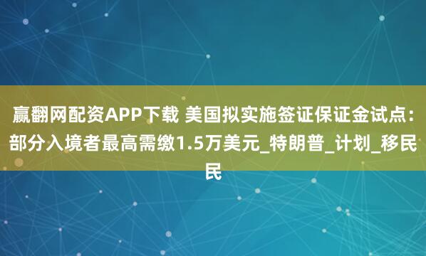 赢翻网配资APP下载 美国拟实施签证保证金试点：部分入境者最高需缴1.5万美元_特朗普_计划_移民