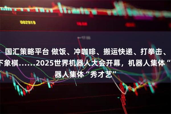 国汇策略平台 做饭、冲咖啡、搬运快递、打拳击、弹琴、下象棋……2025世界机器人大会开幕，机器人集体“秀才艺”