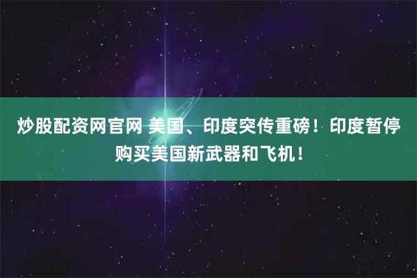 炒股配资网官网 美国、印度突传重磅！印度暂停购买美国新武器和飞机！