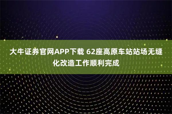 大牛证券官网APP下载 62座高原车站站场无缝化改造工作顺利完成