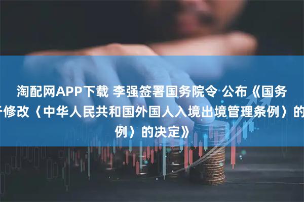 淘配网APP下载 李强签署国务院令 公布《国务院关于修改〈中华人民共和国外国人入境出境管理条例〉的决定》