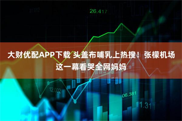 大财优配APP下载 头盖布哺乳上热搜！张檬机场这一幕看哭全网妈妈