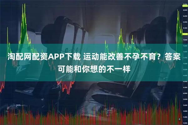 淘配网配资APP下载 运动能改善不孕不育？答案可能和你想的不一样