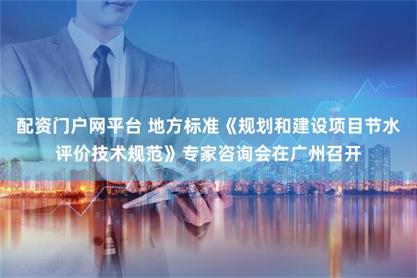 配资门户网平台 地方标准《规划和建设项目节水评价技术规范》专家咨询会在广州召开