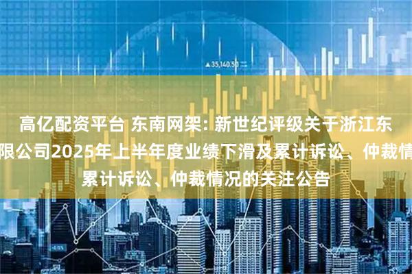 高亿配资平台 东南网架: 新世纪评级关于浙江东南网架股份有限公司2025年上半年度业绩下滑及累计诉讼、仲裁情况的关注公告