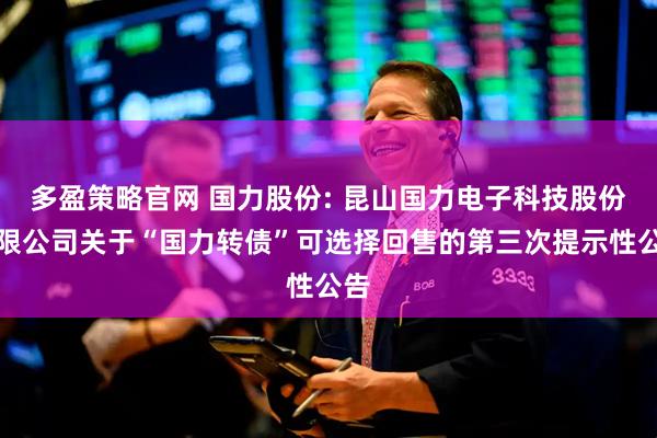 多盈策略官网 国力股份: 昆山国力电子科技股份有限公司关于“国力转债”可选择回售的第三次提示性公告