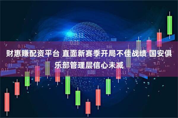 财惠赚配资平台 直面新赛季开局不佳战绩 国安俱乐部管理层信心未减